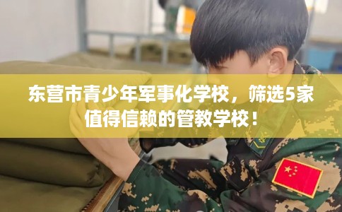 东营市青少年军事化学校,筛选5家值得信赖的管教学校! 东营市青少年军事化学校,筛选5家值得信赖的管教学校!