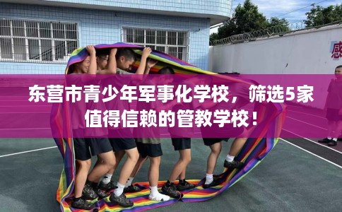 东营市青少年军事化学校,筛选5家值得信赖的管教学校! 东营市青少年军事化学校,筛选5家值得信赖的管教学校!