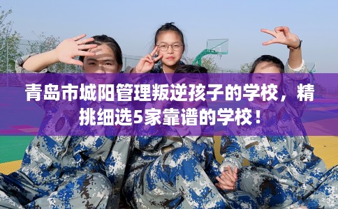 青岛市城阳管理叛逆孩子的学校,精挑细选5家靠谱的学校! 青岛市城阳管理叛逆孩子的学校,精挑细选5家靠谱的学校!
