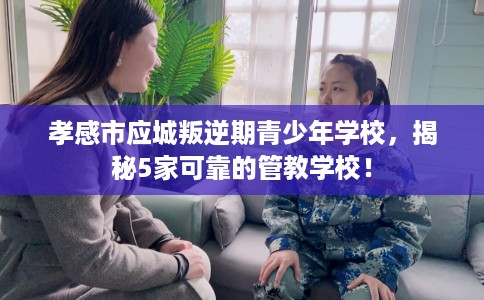 孝感市应城叛逆期青少年学校，揭秘5家可靠的管教学校！
