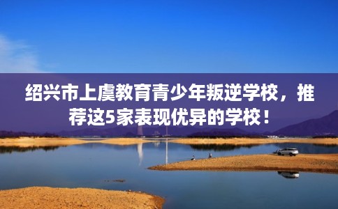 绍兴市上虞教育青少年叛逆学校,推荐这5家表现优异的学校! 绍兴市上虞教育青少年叛逆学校,推荐这5家表现优异的学校!