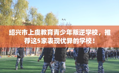 绍兴市上虞教育青少年叛逆学校,推荐这5家表现优异的学校! 绍兴市上虞教育青少年叛逆学校,推荐这5家表现优异的学校!