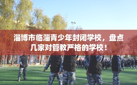 淄博市临淄青少年封闭学校,盘点几家对管教严格的学校! 淄博市临淄青少年封闭学校,盘点几家对管教严格的学校!