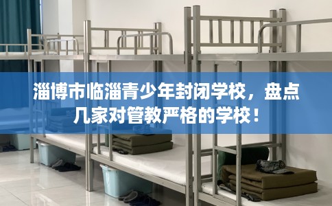 淄博市临淄青少年封闭学校,盘点几家对管教严格的学校! 淄博市临淄青少年封闭学校,盘点几家对管教严格的学校!