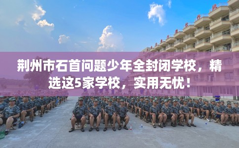 荆州市石首问题少年全封闭学校，精选这5家学校，实用无忧！