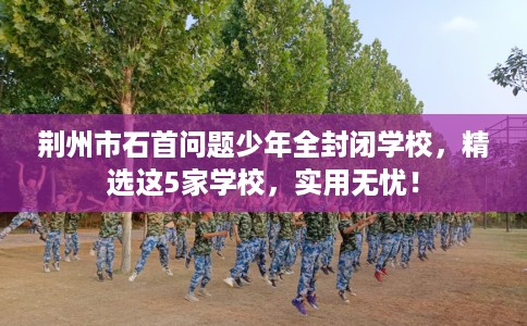 荆州市石首问题少年全封闭学校，精选这5家学校，实用无忧！