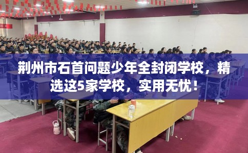 荆州市石首问题少年全封闭学校，精选这5家学校，实用无忧！