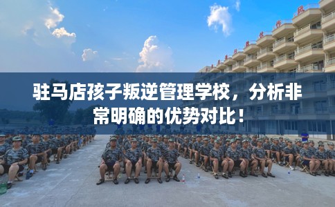 驻马店孩子叛逆管理学校,分析非常明确的优势对比! 驻马店孩子叛逆管理学校,分析非常明确的优势对比!