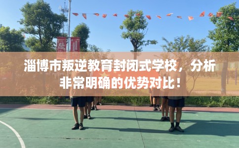 淄博市叛逆教育封闭式学校，分析非常明确的优势对比！