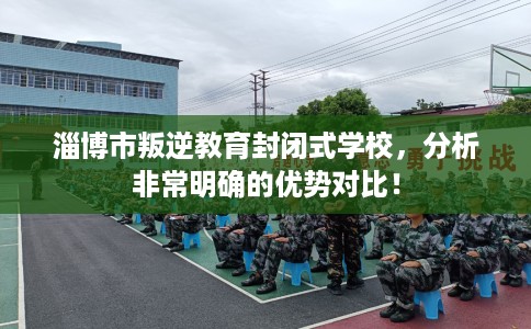 淄博市叛逆教育封闭式学校，分析非常明确的优势对比！