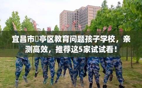 宜昌市猇亭区教育问题孩子学校,亲测高效,推荐这5家试试看! 宜昌市猇亭区教育问题孩子学校,亲测高效,推荐这5家试试看!