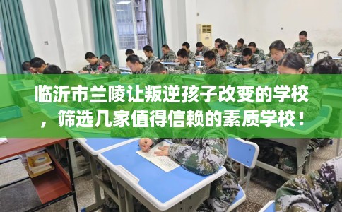临沂市兰陵让叛逆孩子改变的学校,筛选几家值得信赖的素质学校! 临沂市兰陵让叛逆孩子改变的学校,筛选几家值得信赖的素质学校!