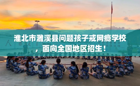 淮北市濉溪县问题孩子戒网瘾学校,面向全国地区招生! 淮北市濉溪县问题孩子戒网瘾学校,面向全国地区招生!