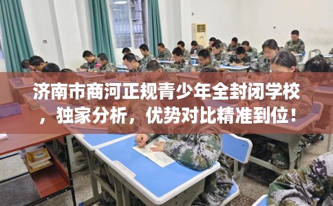 济南市商河正规青少年全封闭学校，独家分析，优势对比精准到位！