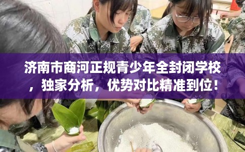 济南市商河正规青少年全封闭学校，独家分析，优势对比精准到位！