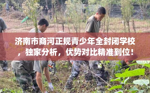 济南市商河正规青少年全封闭学校，独家分析，优势对比精准到位！