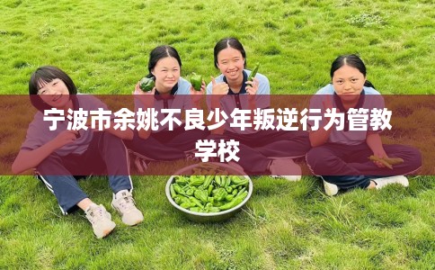 宁波市余姚不良少年叛逆行为管教学校 宁波市余姚不良少年叛逆行为管教学校