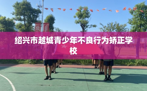 绍兴市越城青少年不良行为矫正学校 绍兴市越城青少年不良行为矫正学校