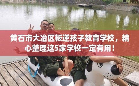 黄石市大冶区叛逆孩子教育学校，精心整理这5家学校一定有用！