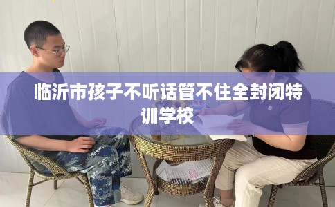 临沂市孩子不听话管不住全封闭特训学校 临沂市孩子不听话管不住全封闭特训学校