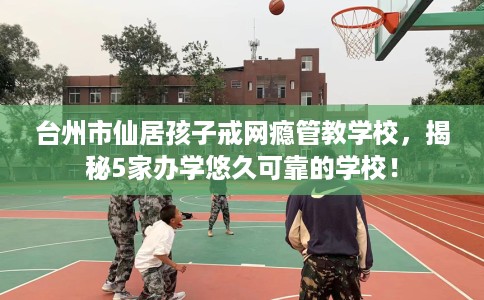 台州市仙居孩子戒网瘾管教学校,揭秘5家办学悠久可靠的学校! 台州市仙居孩子戒网瘾管教学校,揭秘5家办学悠久可靠的学校!
