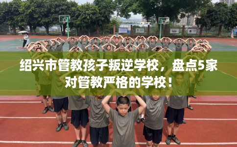 绍兴市管教孩子叛逆学校，盘点5家对管教严格的学校！