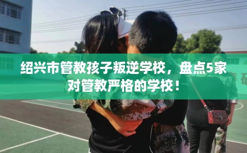 绍兴市管教孩子叛逆学校，盘点5家对管教严格的学校！