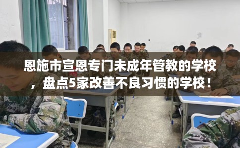 恩施市宣恩专门未成年管教的学校,盘点5家改善不良习惯的学校! 恩施市宣恩专门未成年管教的学校,盘点5家改善不良习惯的学校!