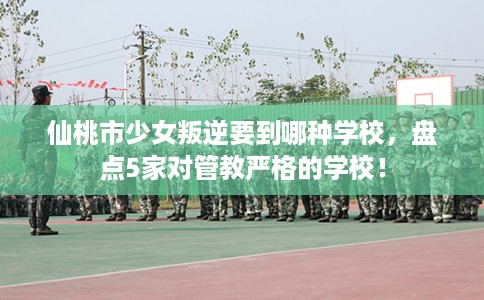 仙桃市少女叛逆要到哪种学校,盘点5家对管教严格的学校! 仙桃市少女叛逆要到哪种学校,盘点5家对管教严格的学校!