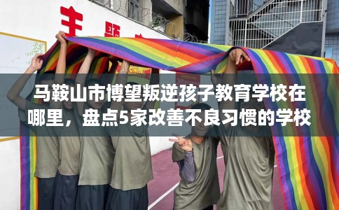 马鞍山市博望叛逆孩子教育学校在哪里,盘点5家改善不良习惯的学校! 马鞍山市博望叛逆孩子教育学校在哪里,盘点5家改善不良习惯的学校!