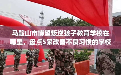 马鞍山市博望叛逆孩子教育学校在哪里,盘点5家改善不良习惯的学校! 马鞍山市博望叛逆孩子教育学校在哪里,盘点5家改善不良习惯的学校!