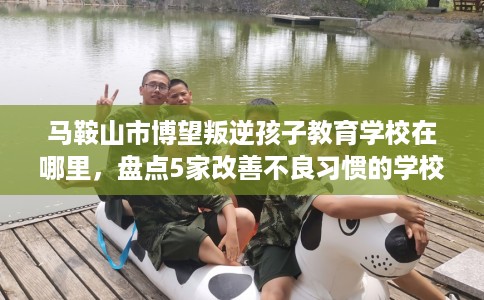 马鞍山市博望叛逆孩子教育学校在哪里,盘点5家改善不良习惯的学校! 马鞍山市博望叛逆孩子教育学校在哪里,盘点5家改善不良习惯的学校!