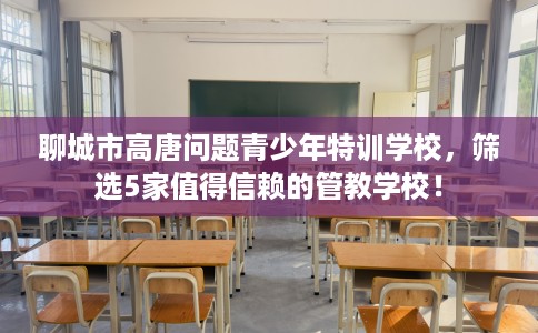 聊城市高唐问题青少年特训学校,筛选5家值得信赖的管教学校! 聊城市高唐问题青少年特训学校,筛选5家值得信赖的管教学校!