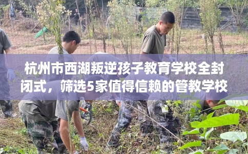 杭州市西湖叛逆孩子教育学校全封闭式,筛选5家值得信赖的管教学校! 杭州市西湖叛逆孩子教育学校全封闭式,筛选5家值得信赖的管教学校!