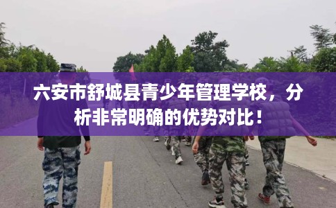 六安市舒城县青少年管理学校,分析非常明确的优势对比! 六安市舒城县青少年管理学校,分析非常明确的优势对比!