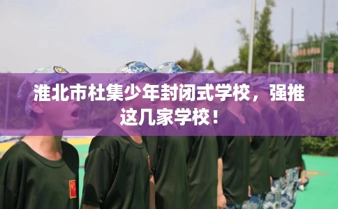 淮北市杜集少年封闭式学校,强推这几家学校! 淮北市杜集少年封闭式学校,强推这几家学校!