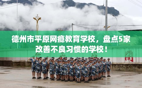 德州市平原网瘾教育学校,盘点5家改善不良习惯的学校! 德州市平原网瘾教育学校,盘点5家改善不良习惯的学校!