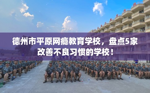 德州市平原网瘾教育学校,盘点5家改善不良习惯的学校! 德州市平原网瘾教育学校,盘点5家改善不良习惯的学校!