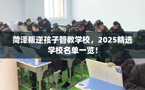 菏泽叛逆孩子管教学校,2025精选学校名单一览! 菏泽叛逆孩子管教学校,2025精选学校名单一览!