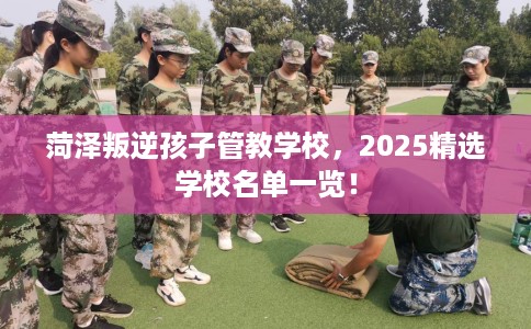 菏泽叛逆孩子管教学校,2025精选学校名单一览! 菏泽叛逆孩子管教学校,2025精选学校名单一览!