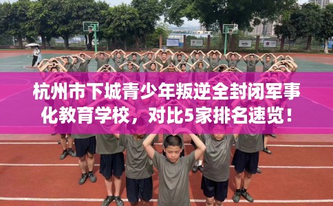 杭州市下城青少年叛逆全封闭军事化教育学校,对比5家排名速览! 杭州市下城青少年叛逆全封闭军事化教育学校,对比5家排名速览!