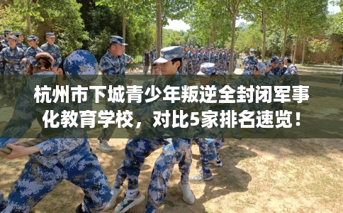 杭州市下城青少年叛逆全封闭军事化教育学校,对比5家排名速览! 杭州市下城青少年叛逆全封闭军事化教育学校,对比5家排名速览!