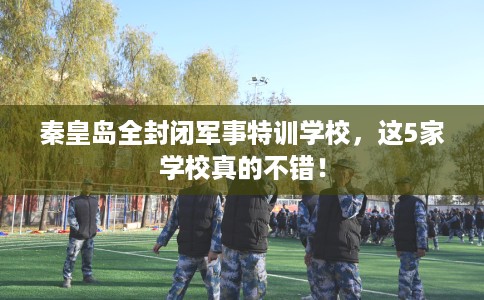 秦皇岛全封闭军事特训学校,这5家学校真的不错! 秦皇岛全封闭军事特训学校,这5家学校真的不错!
