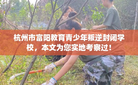 杭州市富阳教育青少年叛逆封闭学校,本文为您实地考察过! 杭州市富阳教育青少年叛逆封闭学校,本文为您实地考察过!