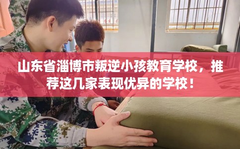 山东省淄博市叛逆小孩教育学校,推荐这几家表现优异的学校! 山东省淄博市叛逆小孩教育学校,推荐这几家表现优异的学校!