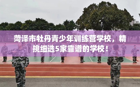 菏泽市牡丹青少年训练营学校,精挑细选5家靠谱的学校! 菏泽市牡丹青少年训练营学校,精挑细选5家靠谱的学校!