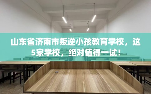 山东省济南市叛逆小孩教育学校,这5家学校,绝对值得一试! 山东省济南市叛逆小孩教育学校,这5家学校,绝对值得一试!
