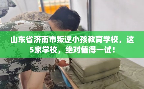 山东省济南市叛逆小孩教育学校,这5家学校,绝对值得一试! 山东省济南市叛逆小孩教育学校,这5家学校,绝对值得一试!