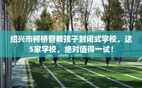 绍兴市柯桥管教孩子封闭式学校,这5家学校,绝对值得一试! 绍兴市柯桥管教孩子封闭式学校,这5家学校,绝对值得一试!