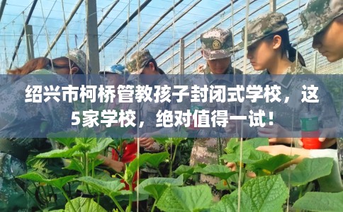 绍兴市柯桥管教孩子封闭式学校,这5家学校,绝对值得一试! 绍兴市柯桥管教孩子封闭式学校,这5家学校,绝对值得一试!